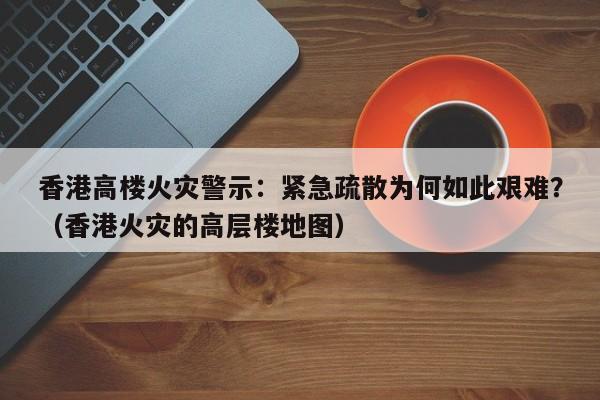 香港高楼火灾警示:紧急疏散为何如此艰难?(香港火灾的高层楼地图)