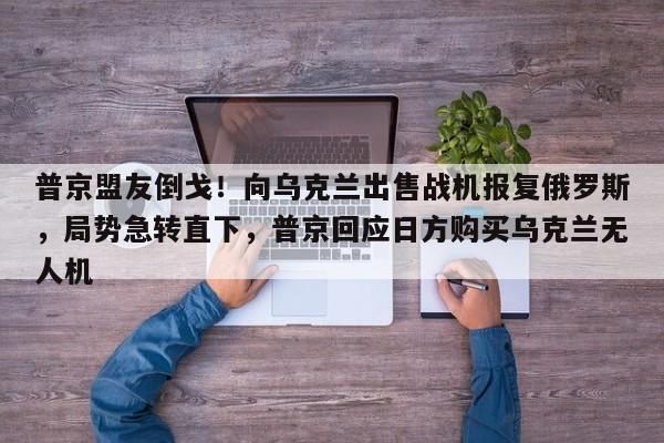 普京盟友倒戈!向乌克兰出售战机报复俄罗斯,局势急转直下,普京回应日方购买乌克兰无人机