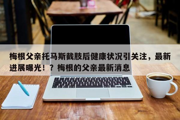 梅根父亲托马斯截肢后健康状况引关注,最新进展曝光!?梅根的父亲最新消息