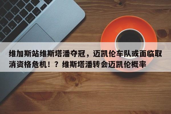 维加斯站维斯塔潘夺冠,迈凯伦车队或面临取消资格危机!?维斯塔潘转会迈凯伦概率