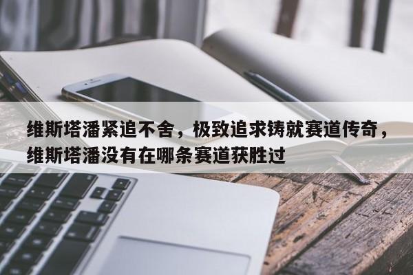 维斯塔潘紧追不舍,极致追求铸就赛道传奇,维斯塔潘没有在哪条赛道获胜过
