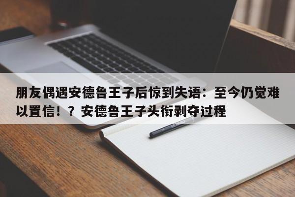 朋友偶遇安德鲁王子后惊到失语:至今仍觉难以置信!?安德鲁王子头衔剥夺过程