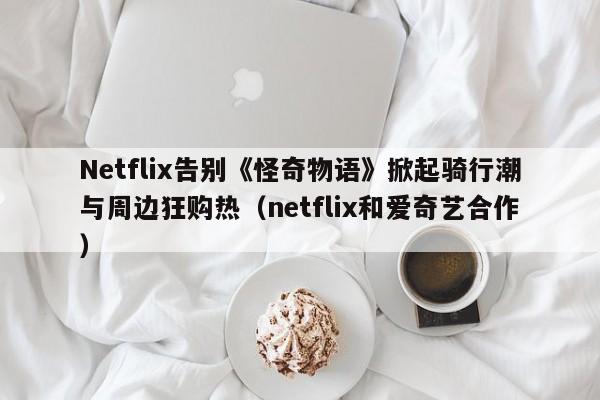 Netflix告别《怪奇物语》掀起骑行潮与周边狂购热(netflix和爱奇艺合作)