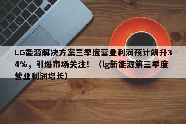 LG能源解决方案三季度营业利润预计飙升34%,引爆市场关注!(lg新能源第三季度营业利润增长)