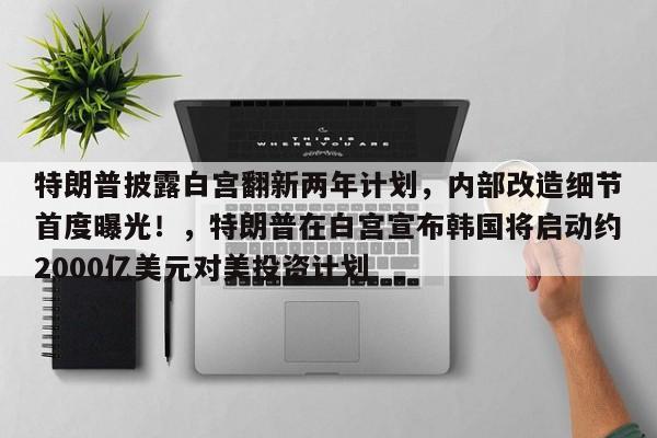 特朗普披露白宫翻新两年计划,内部改造细节首度曝光!,特朗普在白宫宣布韩国将启动约2000亿美元对美投资计划