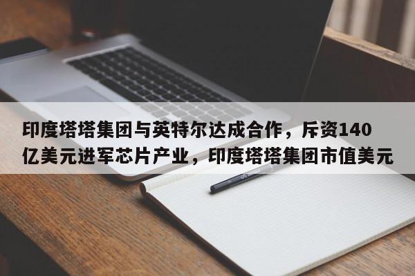 印度塔塔集团与英特尔达成合作,斥资140亿美元进军芯片产业,印度塔塔集团市值美元