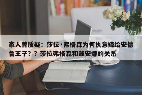 家人曾质疑:莎拉·弗格森为何执意嫁给安德鲁王子??莎拉弗格森和戴安娜的关系