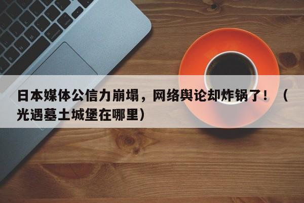 日本媒体公信力崩塌,网络舆论却炸锅了!(光遇墓土城堡在哪里)