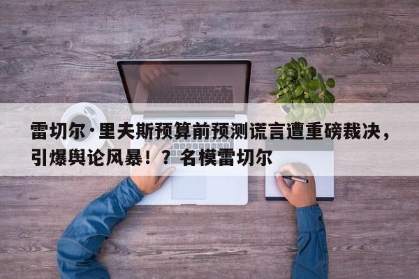 雷切尔·里夫斯预算前预测谎言遭重磅裁决,引爆舆论风暴!?名模雷切尔