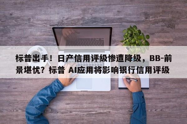 标普出手!日产信用评级惨遭降级,BB-前景堪忧?标普 AI应用将影响银行信用评级