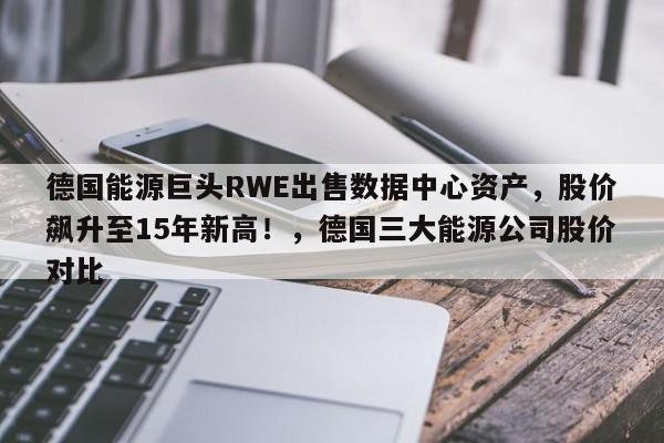 德国能源巨头RWE出售数据中心资产,股价飙升至15年新高!,德国三大能源公司股价对比