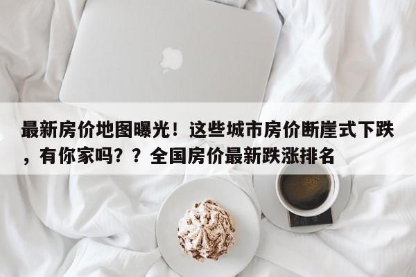最新房价地图曝光!这些城市房价断崖式下跌,有你家吗??全国房价最新跌涨排名