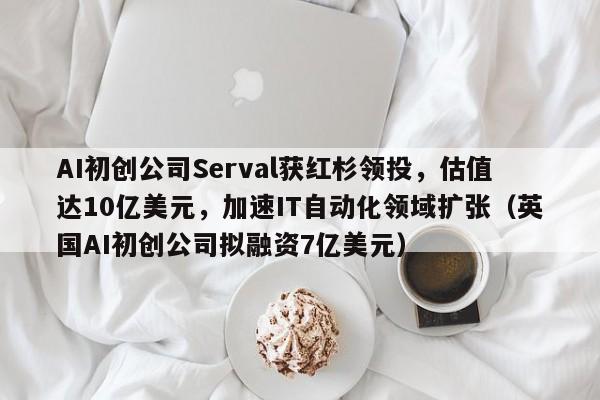 AI初创公司Serval获红杉领投,估值达10亿美元,加速IT自动化领域扩张(英国AI初创公司拟融资7亿美元)