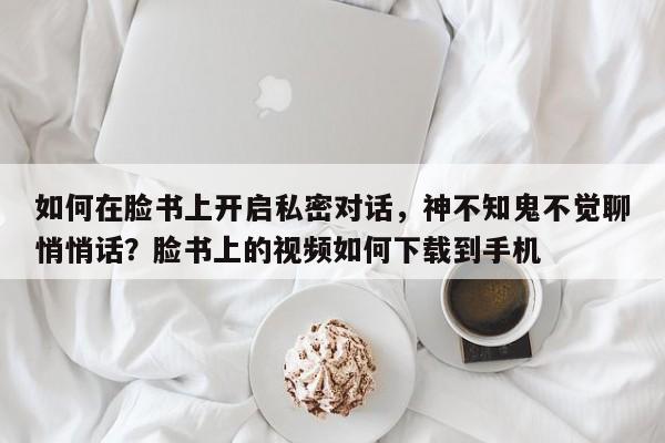 如何在脸书上开启私密对话,神不知鬼不觉聊悄悄话?脸书上的视频如何下载到手机