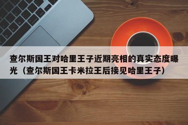 查尔斯国王对哈里王子近期亮相的真实态度曝光(查尔斯国王卡米拉王后接见哈里王子)
