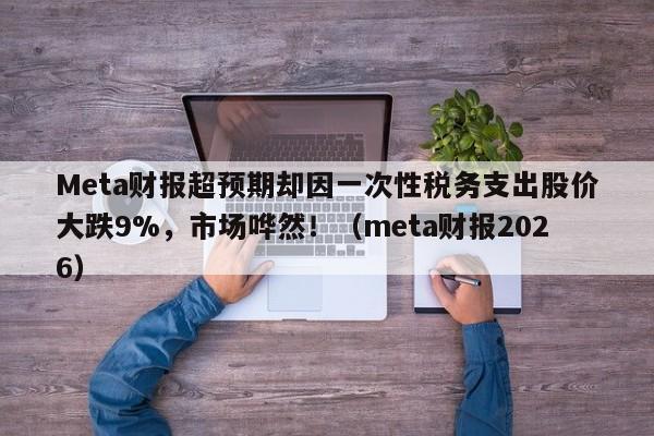 Meta财报超预期却因一次性税务支出股价大跌9%,市场哗然!(meta财报2026)
