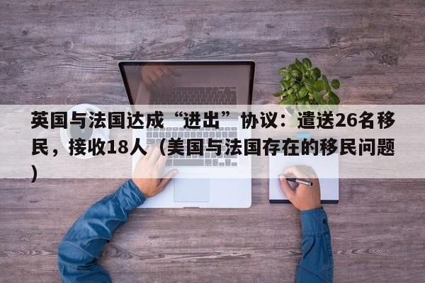 英国与法国达成“进出”协议:遣送26名移民,接收18人(美国与法国存在的移民问题)
