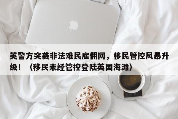 英警方突袭非法难民雇佣网,移民管控风暴升级!(移民未经管控登陆英国海滩)