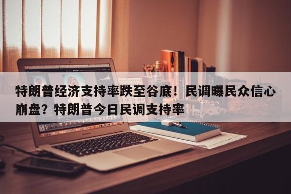 特朗普经济支持率跌至谷底!民调曝民众信心崩盘?特朗普今日民调支持率