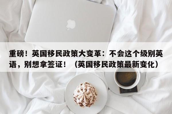 重磅!英国移民政策大变革:不会这个级别英语,别想拿签证!(英国移民政策最新变化)