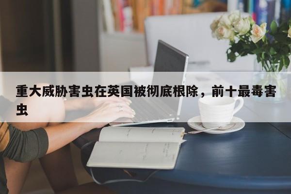 重大威胁害虫在英国被彻底根除,前十最毒害虫