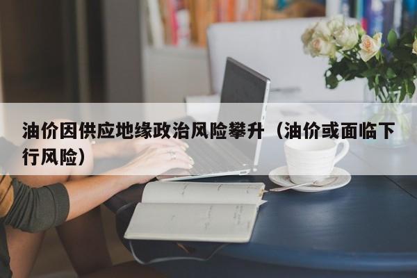 油价因供应地缘政治风险攀升(油价或面临下行风险)