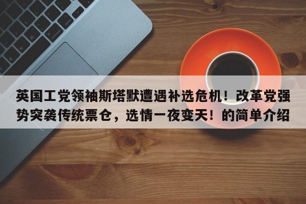 英国工党领袖斯塔默遭遇补选危机!改革党强势突袭传统票仓,选情一夜变天!的简单介绍