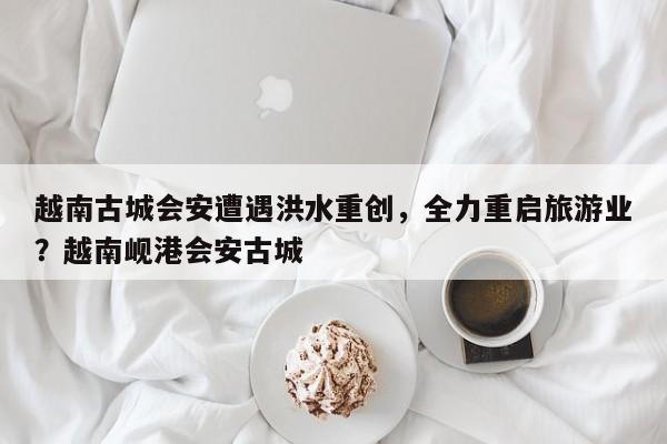 越南古城会安遭遇洪水重创,全力重启旅游业?越南岘港会安古城