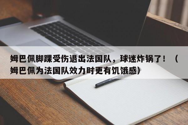 姆巴佩脚踝受伤退出法国队,球迷炸锅了!(姆巴佩为法国队效力时更有饥饿感)