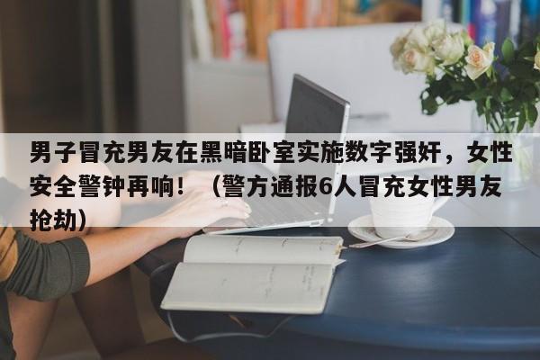 男子冒充男友在黑暗卧室实施数字强奸,女性安全警钟再响!(警方通报6人冒充女性男友抢劫)
