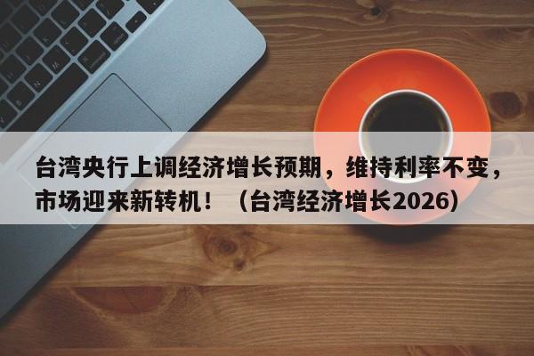 台湾央行上调经济增长预期,维持利率不变,市场迎来新转机!(台湾经济增长2026)