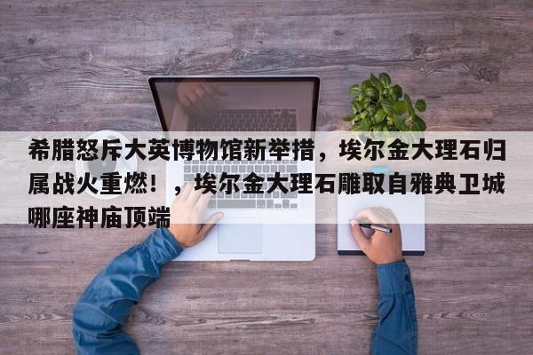 希腊怒斥大英博物馆新举措,埃尔金大理石归属战火重燃!,埃尔金大理石雕取自雅典卫城哪座神庙顶端