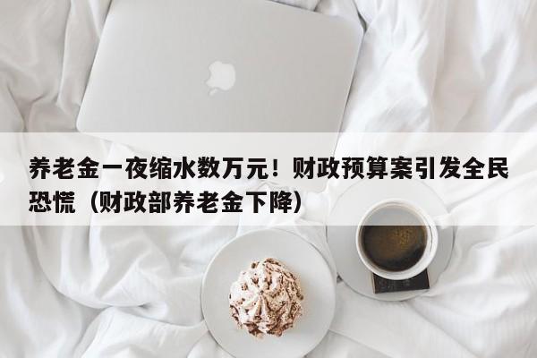 养老金一夜缩水数万元!财政预算案引发全民恐慌(财政部养老金下降)