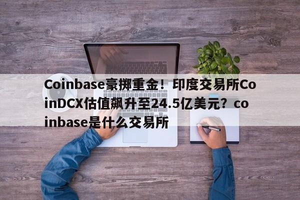 Coinbase豪掷重金!印度交易所CoinDCX估值飙升至24.5亿美元?coinbase是什么交易所