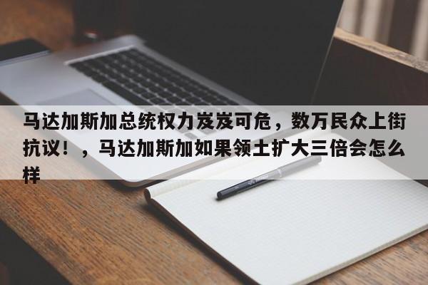 马达加斯加总统权力岌岌可危,数万民众上街抗议!,马达加斯加如果领土扩大三倍会怎么样