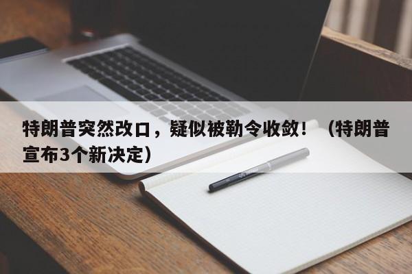 特朗普突然改口,疑似被勒令收敛!(特朗普宣布3个新决定)