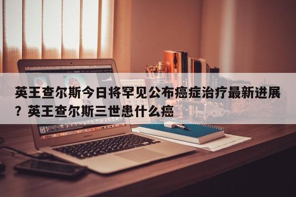 英王查尔斯今日将罕见公布癌症治疗最新进展?英王查尔斯三世患什么癌