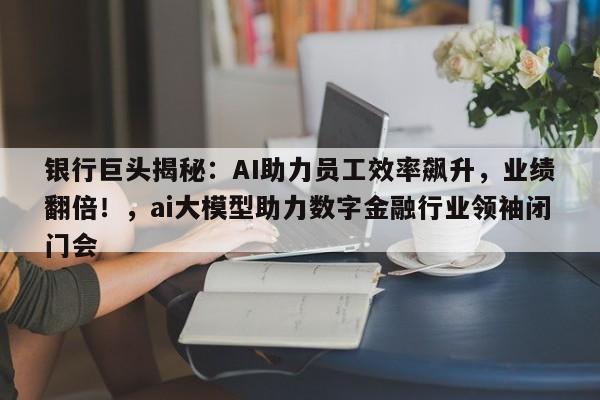 银行巨头揭秘:AI助力员工效率飙升,业绩翻倍!,ai大模型助力数字金融行业领袖闭门会