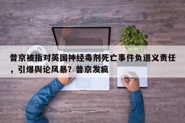 普京被指对英国神经毒剂死亡事件负道义责任,引爆舆论风暴?普京发疯