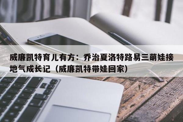 威廉凯特育儿有方:乔治夏洛特路易三萌娃接地气成长记(威廉凯特带娃回家)