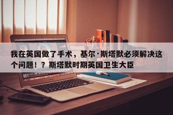 我在英国做了手术,基尔·斯塔默必须解决这个问题!?斯塔默时期英国卫生大臣