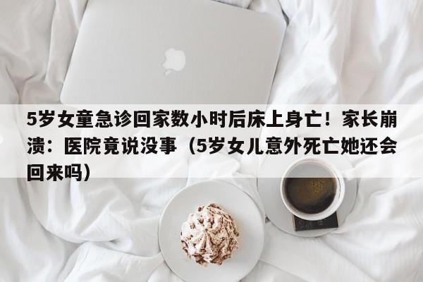 5岁女童急诊回家数小时后床上身亡!家长崩溃:医院竟说没事(5岁女儿意外死亡她还会回来吗)
