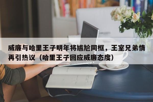 威廉与哈里王子明年将尴尬同框,王室兄弟情再引热议(哈里王子回应威廉态度)