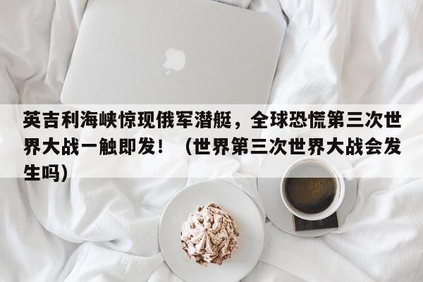 英吉利海峡惊现俄军潜艇,全球恐慌第三次世界大战一触即发!(世界第三次世界大战会发生吗)