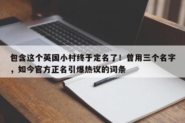 包含这个英国小村终于定名了!曾用三个名字,如今官方正名引爆热议的词条