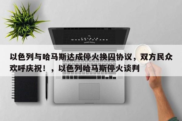 以色列与哈马斯达成停火换囚协议,双方民众欢呼庆祝!,以色列哈马斯停火谈判