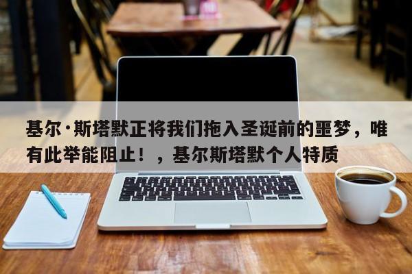 基尔·斯塔默正将我们拖入圣诞前的噩梦,唯有此举能阻止!,基尔斯塔默个人特质