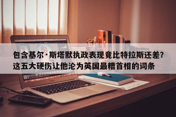 包含基尔·斯塔默执政表现竟比特拉斯还差?这五大硬伤让他沦为英国最糟首相的词条