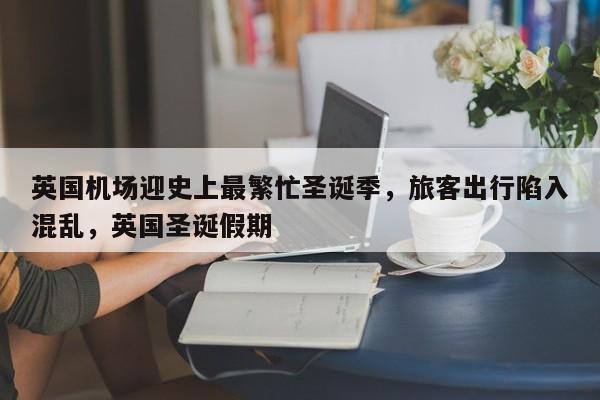 英国机场迎史上最繁忙圣诞季,旅客出行陷入混乱,英国圣诞假期