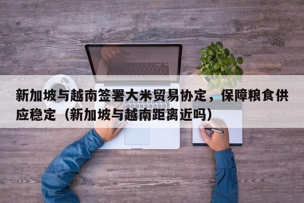 新加坡与越南签署大米贸易协定,保障粮食供应稳定(新加坡与越南距离近吗)